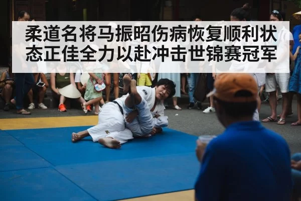 柔道名将马振昭伤病恢复顺利状态正佳全力以赴冲击世锦赛冠军